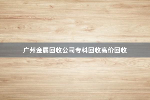 广州金属回收公司专科回收高价回收